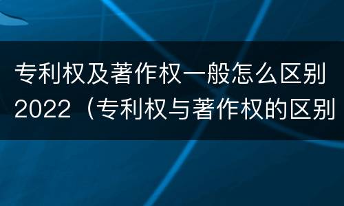 专利权及著作权一般怎么区别2022（专利权与著作权的区别与联系）