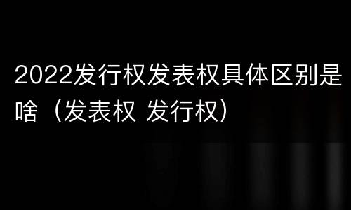 2022发行权发表权具体区别是啥（发表权 发行权）