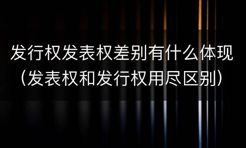 发行权发表权差别有什么体现（发表权和发行权用尽区别）