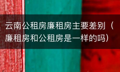 云南公租房廉租房主要差别（廉租房和公租房是一样的吗）
