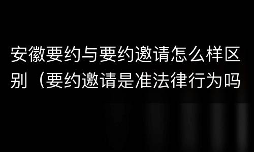 安徽要约与要约邀请怎么样区别（要约邀请是准法律行为吗）