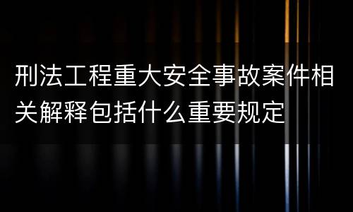 刑法工程重大安全事故案件相关解释包括什么重要规定