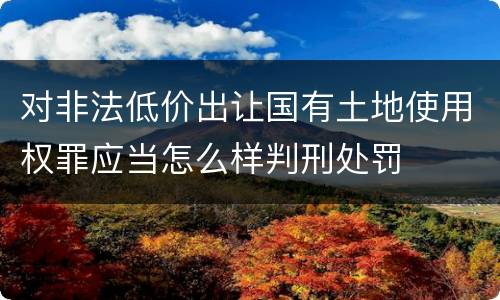 对非法低价出让国有土地使用权罪应当怎么样判刑处罚