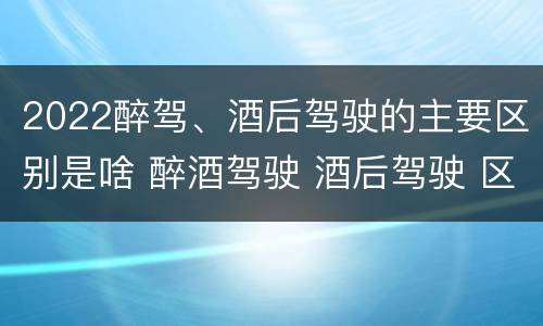 2022醉驾、酒后驾驶的主要区别是啥 醉酒驾驶 酒后驾驶 区别