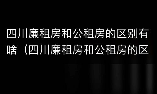 四川廉租房和公租房的区别有啥（四川廉租房和公租房的区别有啥区别呢）