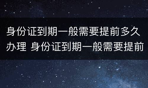 身份证到期一般需要提前多久办理 身份证到期一般需要提前多久办理换证