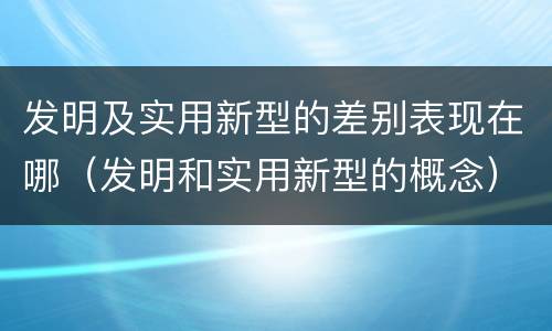发明及实用新型的差别表现在哪（发明和实用新型的概念）