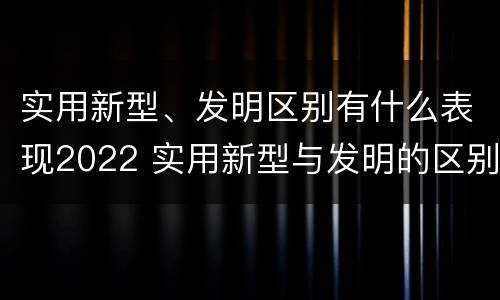 实用新型、发明区别有什么表现2022 实用新型与发明的区别有哪些