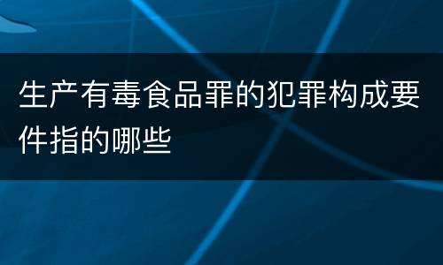 生产有毒食品罪的犯罪构成要件指的哪些