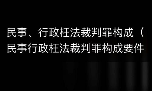 民事、行政枉法裁判罪构成（民事行政枉法裁判罪构成要件）