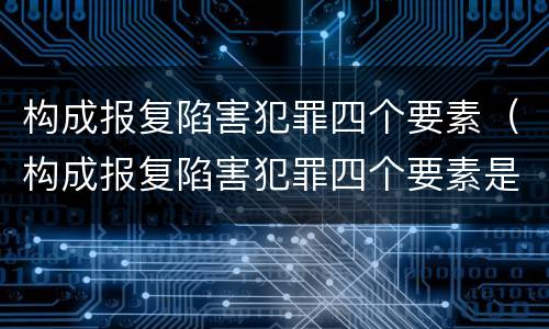 构成报复陷害犯罪四个要素（构成报复陷害犯罪四个要素是）