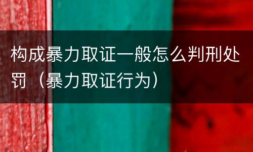 构成暴力取证一般怎么判刑处罚（暴力取证行为）