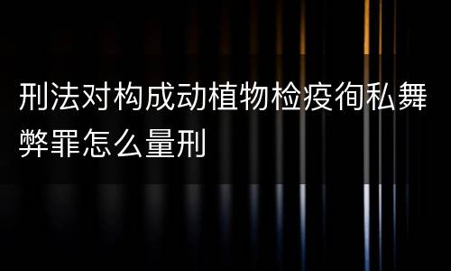 刑法对构成动植物检疫徇私舞弊罪怎么量刑