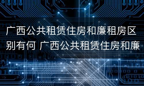 广西公共租赁住房和廉租房区别有何 广西公共租赁住房和廉租房区别有何不同