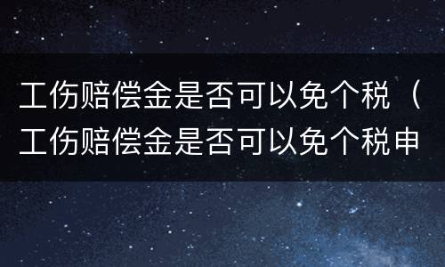 工伤赔偿金是否可以免个税（工伤赔偿金是否可以免个税申报）