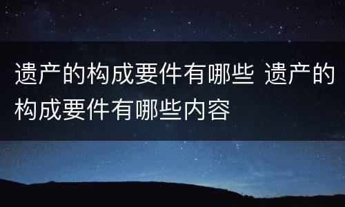 遗产的构成要件有哪些 遗产的构成要件有哪些内容