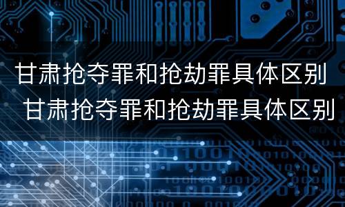 甘肃抢夺罪和抢劫罪具体区别 甘肃抢夺罪和抢劫罪具体区别是什么