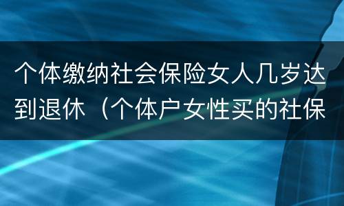 个体缴纳社会保险女人几岁达到退休（个体户女性买的社保什么时候可以领钱）