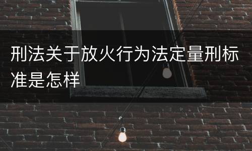 刑法关于放火行为法定量刑标准是怎样