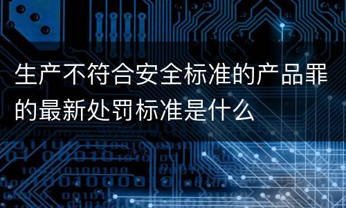 生产不符合安全标准的产品罪的最新处罚标准是什么