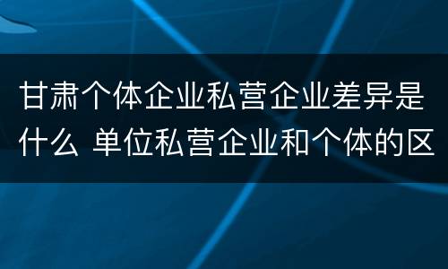 甘肃个体企业私营企业差异是什么 单位私营企业和个体的区别