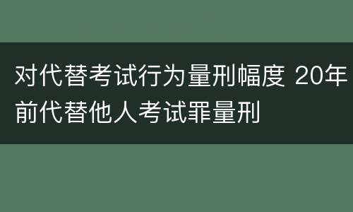 对代替考试行为量刑幅度 20年前代替他人考试罪量刑