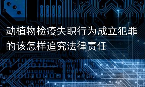 动植物检疫失职行为成立犯罪的该怎样追究法律责任