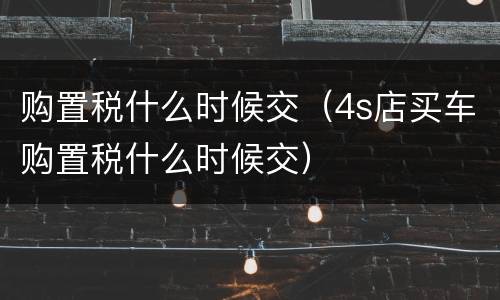 购置税什么时候交（4s店买车购置税什么时候交）