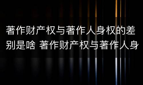 著作财产权与著作人身权的差别是啥 著作财产权与著作人身权的区别