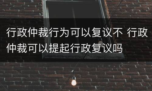 行政仲裁行为可以复议不 行政仲裁可以提起行政复议吗