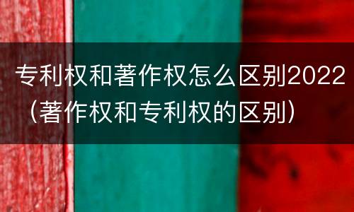 专利权和著作权怎么区别2022（著作权和专利权的区别）