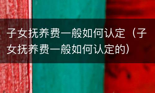 子女抚养费一般如何认定（子女抚养费一般如何认定的）