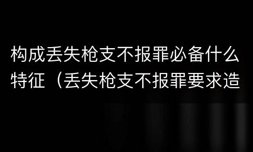 构成丢失枪支不报罪必备什么特征（丢失枪支不报罪要求造成了严重后果的才构成犯罪）