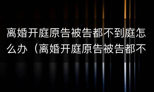离婚开庭原告被告都不到庭怎么办（离婚开庭原告被告都不到庭怎么办呢）