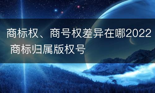 商标权、商号权差异在哪2022 商标归属版权号