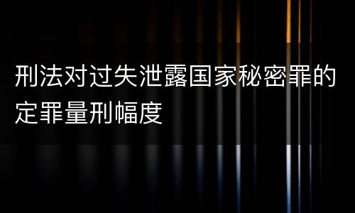 刑法对过失泄露国家秘密罪的定罪量刑幅度