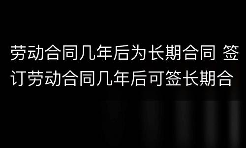 劳动合同几年后为长期合同 签订劳动合同几年后可签长期合同