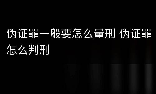 伪证罪一般要怎么量刑 伪证罪怎么判刑