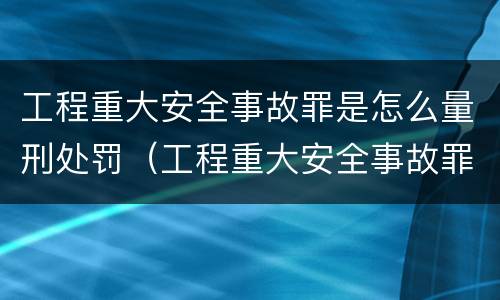 工程重大安全事故罪是怎么量刑处罚（工程重大安全事故罪是怎么量刑处罚的）