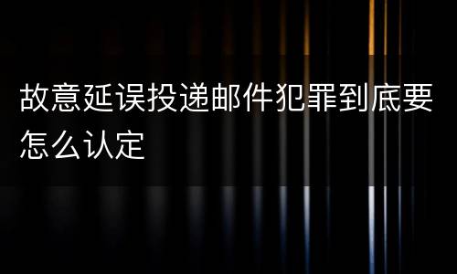 故意延误投递邮件犯罪到底要怎么认定