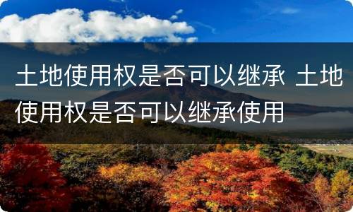 土地使用权是否可以继承 土地使用权是否可以继承使用