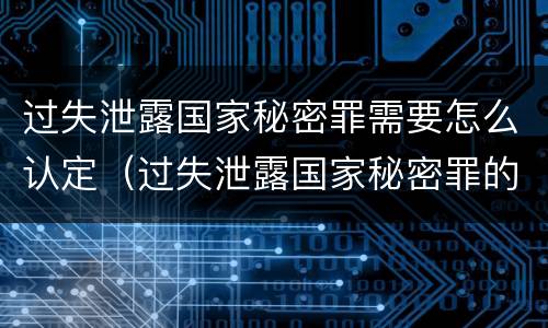 过失泄露国家秘密罪需要怎么认定（过失泄露国家秘密罪的立案标准是什么）