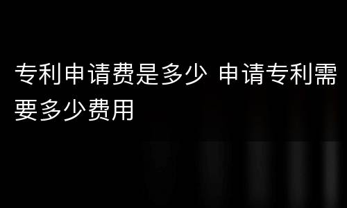专利申请费是多少 申请专利需要多少费用