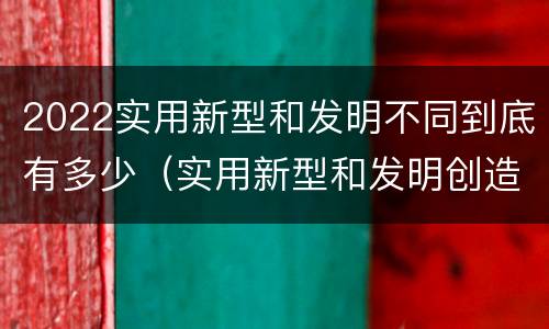 2022实用新型和发明不同到底有多少（实用新型和发明创造）