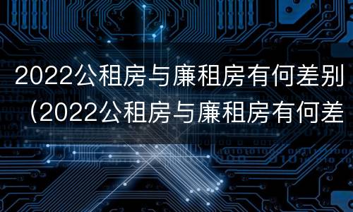 2022公租房与廉租房有何差别（2022公租房与廉租房有何差别呢）