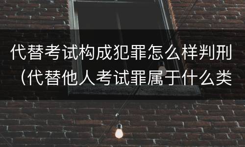 代替考试构成犯罪怎么样判刑(代替他人考试罪属于什么类犯罪)