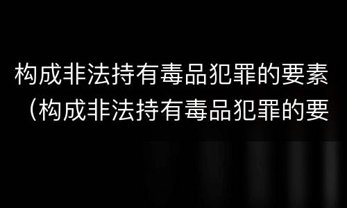 构成非法持有毒品犯罪的要素（构成非法持有毒品犯罪的要素包括）