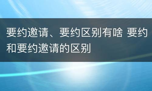 要约邀请、要约区别有啥 要约和要约邀请的区别