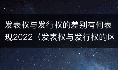 发表权与发行权的差别有何表现2022（发表权与发行权的区别）