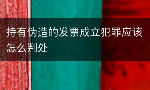 持有伪造的发票成立犯罪应该怎么判处